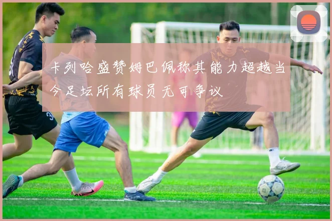 卡列哈盛赞姆巴佩称其能力超越当今足坛所有球员无可争议