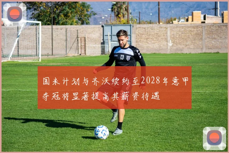 国米计划与齐沃续约至2028年意甲夺冠将显著提高其薪资待遇