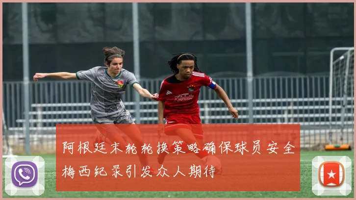 阿根廷末轮轮换策略确保球员安全梅西纪录引发众人期待
