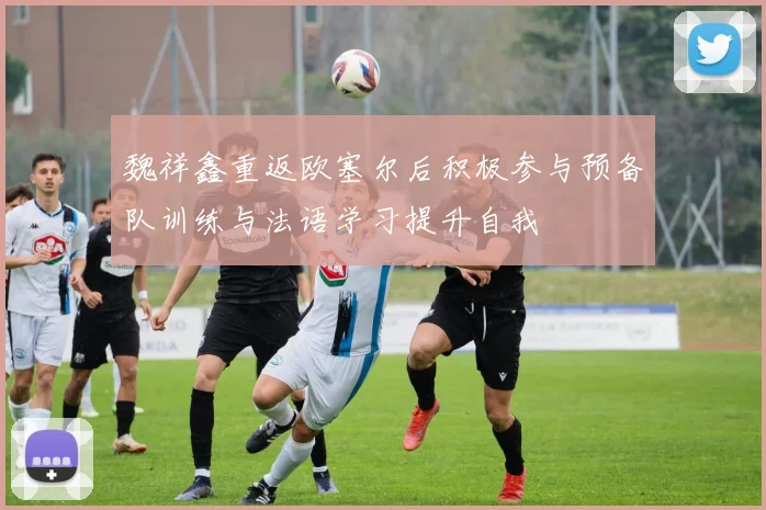 魏祥鑫重返欧塞尔后积极参与预备队训练与法语学习提升自我