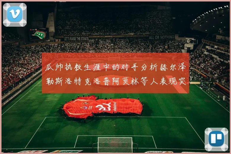 瓜帅执教生涯中的对手分析赫尔泽勒斯洛特克洛普阿莫林等人表现突出