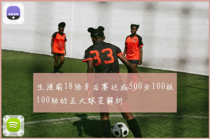生涯前18场季后赛达成500分100板100助的五大球星解析
