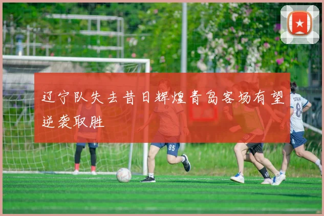 辽宁队失去昔日辉煌青岛客场有望逆袭取胜