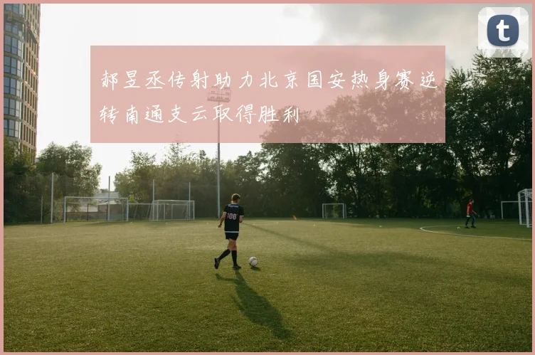 郝昱丞传射助力北京国安热身赛逆转南通支云取得胜利