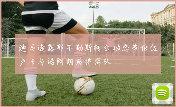 迪马透露那不勒斯转会动态洛伦佐卢卡与诺阿朗或将离队