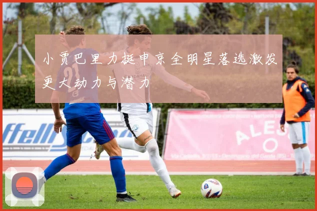 小贾巴里力挺申京全明星落选激发更大动力与潜力