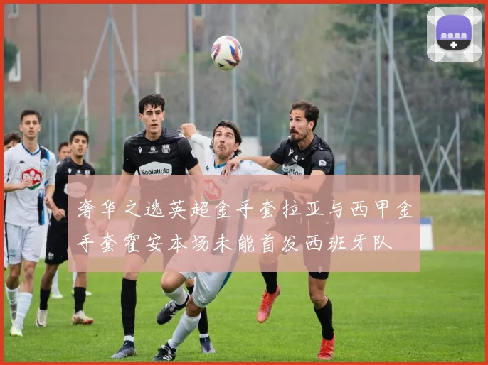 奢华之选英超金手套拉亚与西甲金手套霍安本场未能首发西班牙队