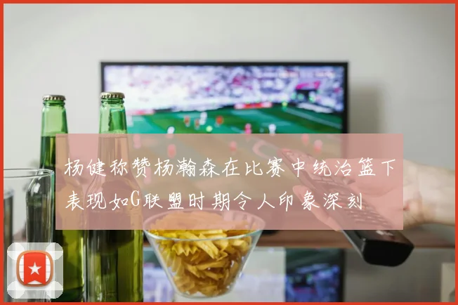 杨健称赞杨瀚森在比赛中统治篮下表现如G联盟时期令人印象深刻