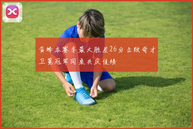 黄蜂本赛季最大胜差26分击败奇才卫冕冠军同桌共庆佳绩