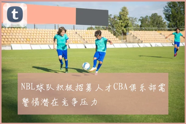 NBL球队积极招募人才CBA俱乐部需警惕潜在竞争压力