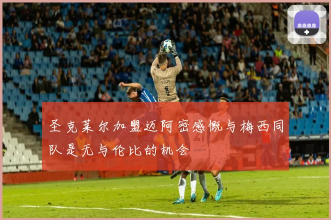 圣克莱尔加盟迈阿密感慨与梅西同队是无与伦比的机会