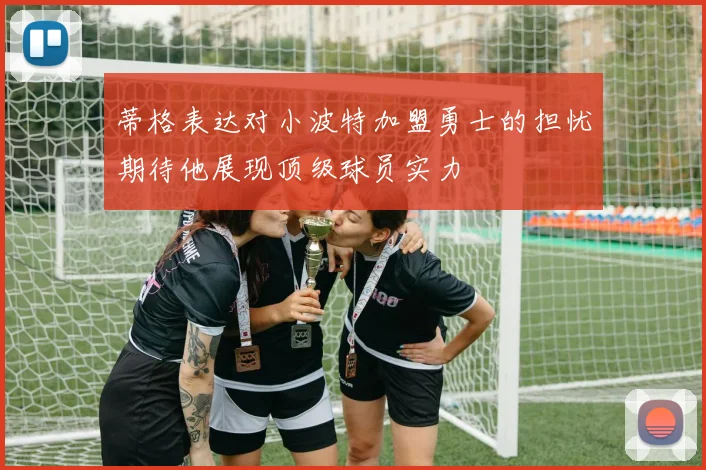 蒂格表达对小波特加盟勇士的担忧期待他展现顶级球员实力