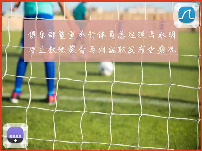 俱乐部隆重举行体育总经理马永明与主教练蒙哥马利就职发布会盛况回顾