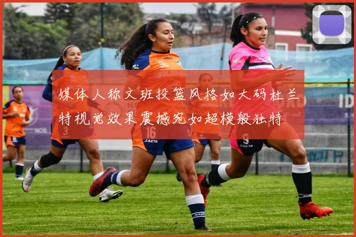 媒体人称文班投篮风格如大码杜兰特视觉效果震撼宛如超模般独特