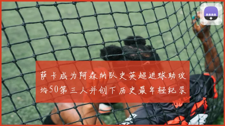 萨卡成为阿森纳队史英超进球助攻均50第三人并创下历史最年轻纪录