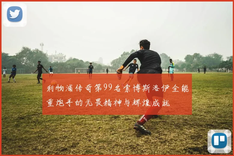 利物浦传奇第99名索博斯洛伊全能重炮手的无畏精神与辉煌成就