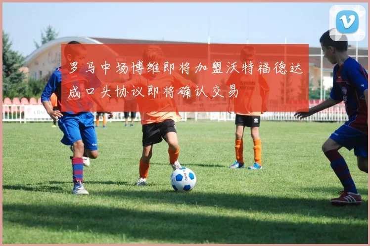罗马中场博维即将加盟沃特福德达成口头协议即将确认交易