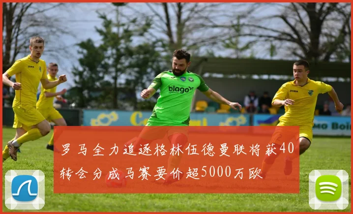 罗马全力追逐格林伍德曼联将获40转会分成马赛要价超5000万欧