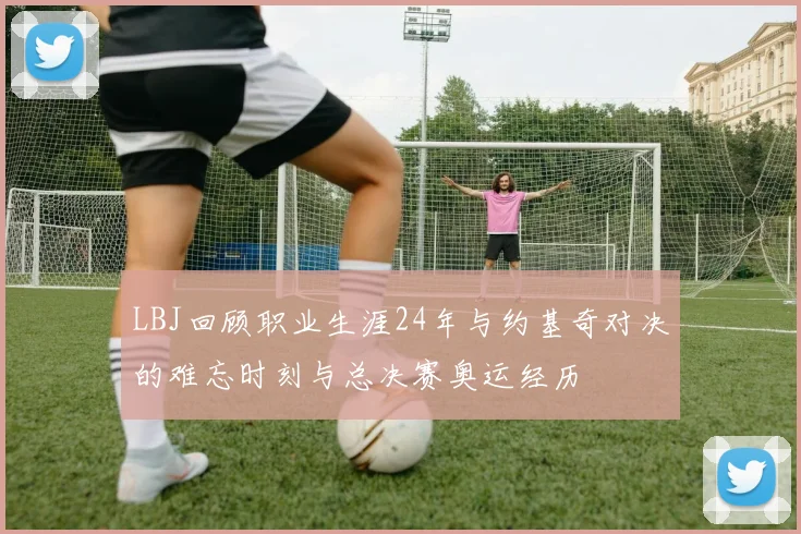 LBJ回顾职业生涯24年与约基奇对决的难忘时刻与总决赛奥运经历