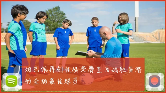 姆巴佩再创佳绩荣膺皇马战胜黄潜的全场最佳球员