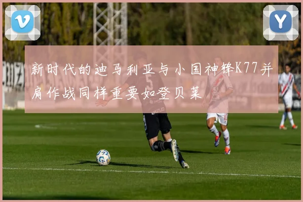 新时代的迪马利亚与小国神锋K77并肩作战同样重要如登贝莱
