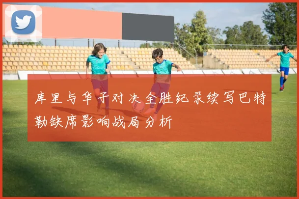 库里与华子对决全胜纪录续写巴特勒缺席影响战局分析