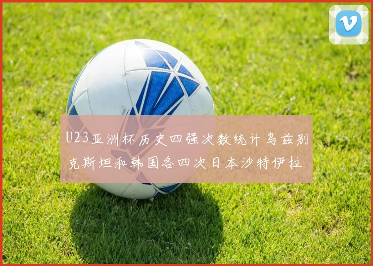 U23亚洲杯历史四强次数统计乌兹别克斯坦和韩国各四次日本沙特伊拉克三次