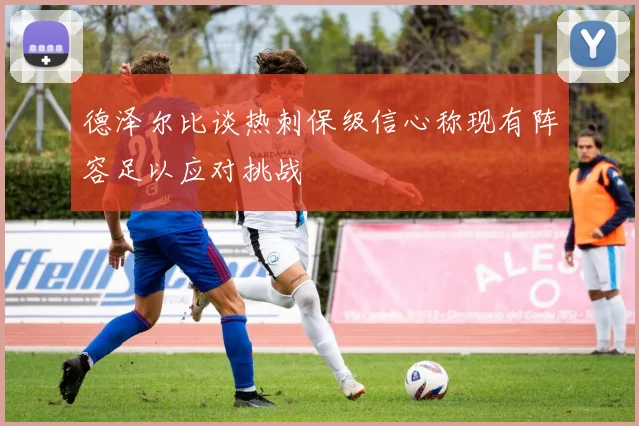 德泽尔比谈热刺保级信心称现有阵容足以应对挑战