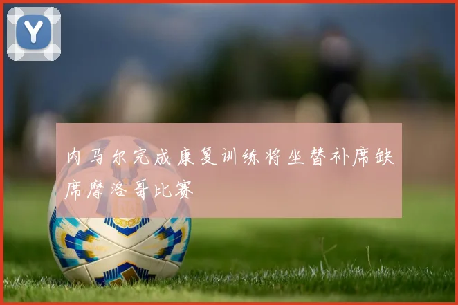 内马尔完成康复训练将坐替补席缺席摩洛哥比赛