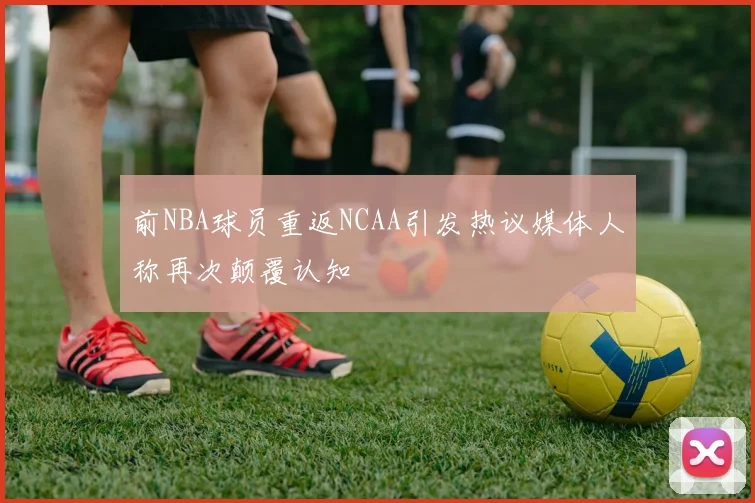 前NBA球员重返NCAA引发热议媒体人称再次颠覆认知