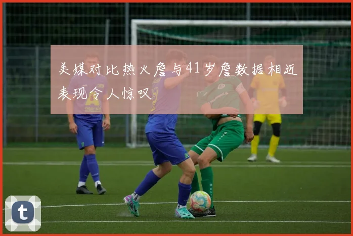 美媒对比热火詹与41岁詹数据相近表现令人惊叹